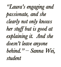 Quote from student: Laura's engaging and passionate, and she clearly not only knows her stuff but is good at explaining it.  And she doesn't leave anyone behind. – Sanna Wei, Student